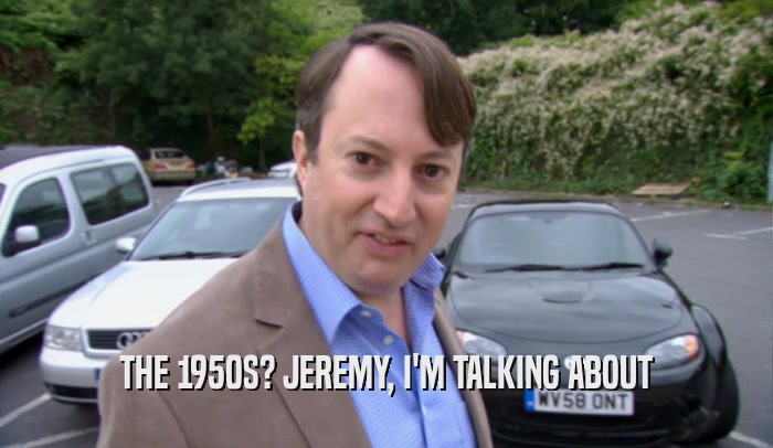 THE 1950S? JEREMY, I'M TALKING ABOUT  