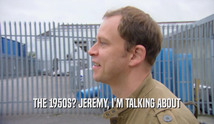 THE 1950S? JEREMY, I'M TALKING ABOUT  