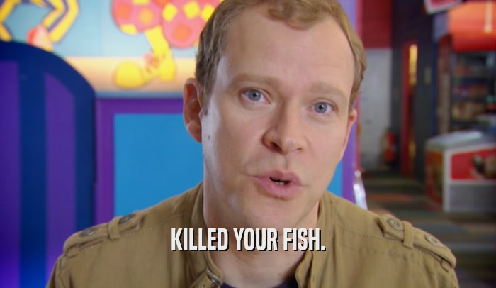 KILLED YOUR FISH.  