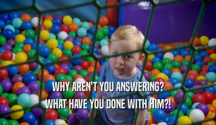 WHY AREN'T YOU ANSWERING? WHAT HAVE YOU DONE WITH HIM?! 