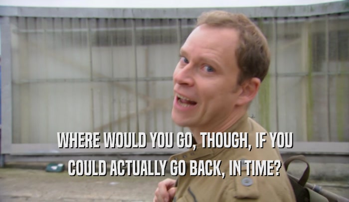 WHERE WOULD YOU GO, THOUGH, IF YOU COULD ACTUALLY GO BACK, IN TIME? 