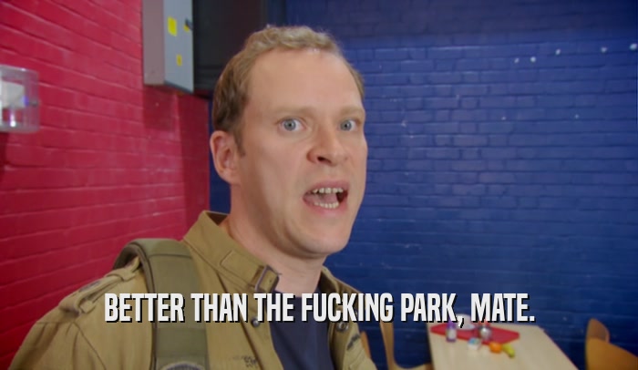 BETTER THAN THE FUCKING PARK, MATE.  