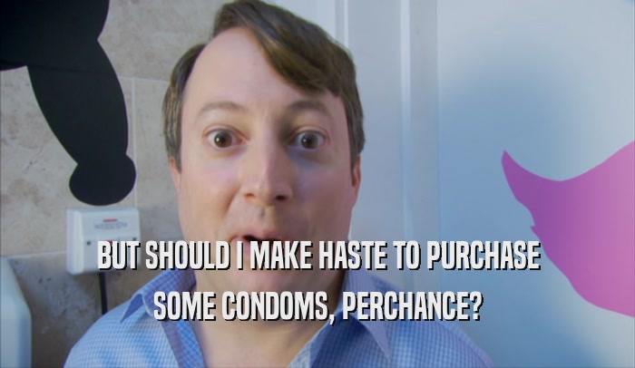 BUT SHOULD I MAKE HASTE TO PURCHASE SOME CONDOMS, PERCHANCE? 
