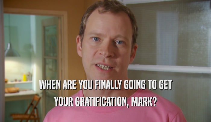 WHEN ARE YOU FINALLY GOING TO GET YOUR GRATIFICATION, MARK? 