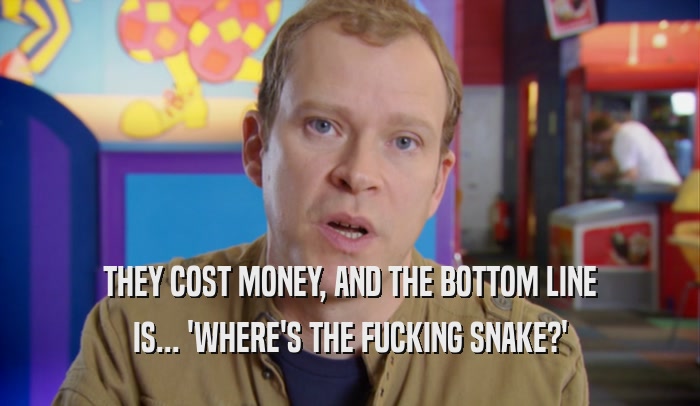 THEY COST MONEY, AND THE BOTTOM LINE IS... 'WHERE'S THE FUCKING SNAKE?' 