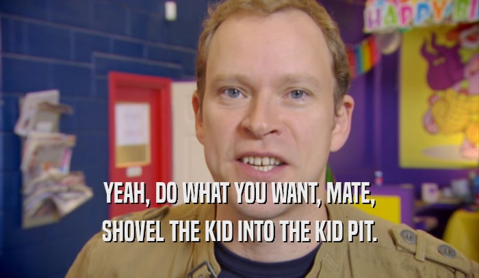 YEAH, DO WHAT YOU WANT, MATE, SHOVEL THE KID INTO THE KID PIT. 