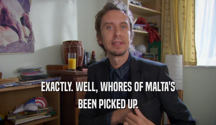 EXACTLY. WELL, WHORES OF MALTA'S BEEN PICKED UP. 