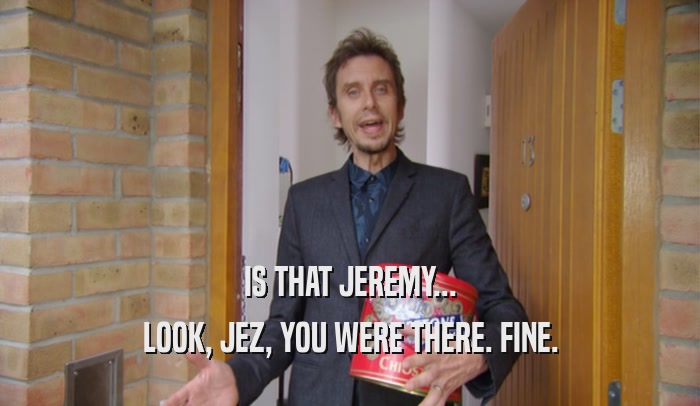IS THAT JEREMY... LOOK, JEZ, YOU WERE THERE. FINE. 