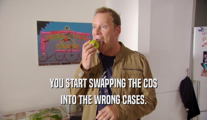 YOU START SWAPPING THE CDS INTO THE WRONG CASES. 