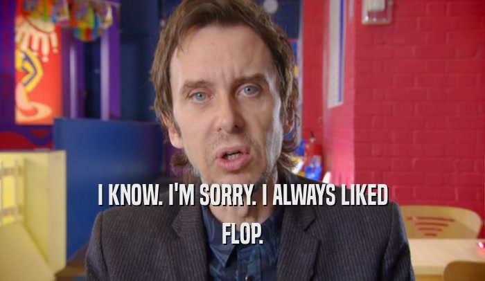 I KNOW. I'M SORRY. I ALWAYS LIKED FLOP. 