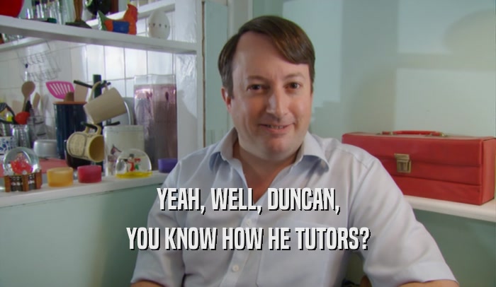 YEAH, WELL, DUNCAN, YOU KNOW HOW HE TUTORS? 