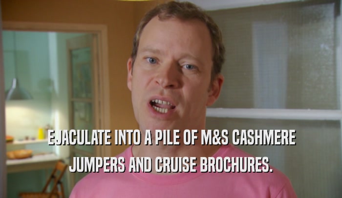 EJACULATE INTO A PILE OF M&S CASHMERE JUMPERS AND CRUISE BROCHURES. 