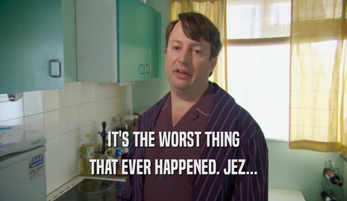 IT'S THE WORST THING THAT EVER HAPPENED. JEZ... 