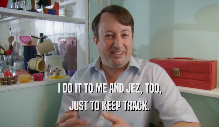 I DO IT TO ME AND JEZ, TOO, JUST TO KEEP TRACK. 