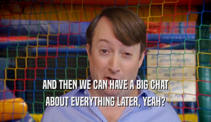 AND THEN WE CAN HAVE A BIG CHAT ABOUT EVERYTHING LATER, YEAH? 
