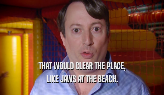 THAT WOULD CLEAR THE PLACE, LIKE JAWS AT THE BEACH. 