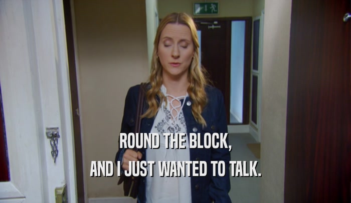 ROUND THE BLOCK, AND I JUST WANTED TO TALK. 