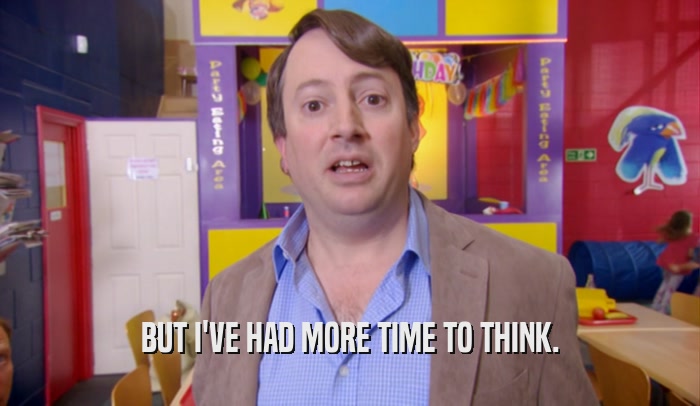 BUT I'VE HAD MORE TIME TO THINK.  