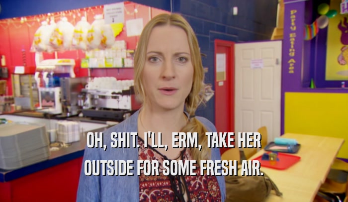 OH, SHIT. I'LL, ERM, TAKE HER OUTSIDE FOR SOME FRESH AIR. 