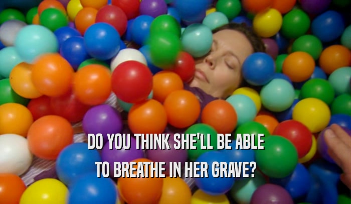DO YOU THINK SHE'LL BE ABLE TO BREATHE IN HER GRAVE? 
