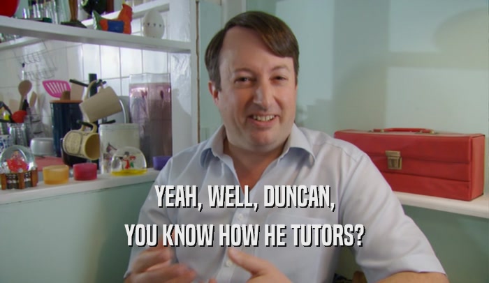 YEAH, WELL, DUNCAN, YOU KNOW HOW HE TUTORS? 