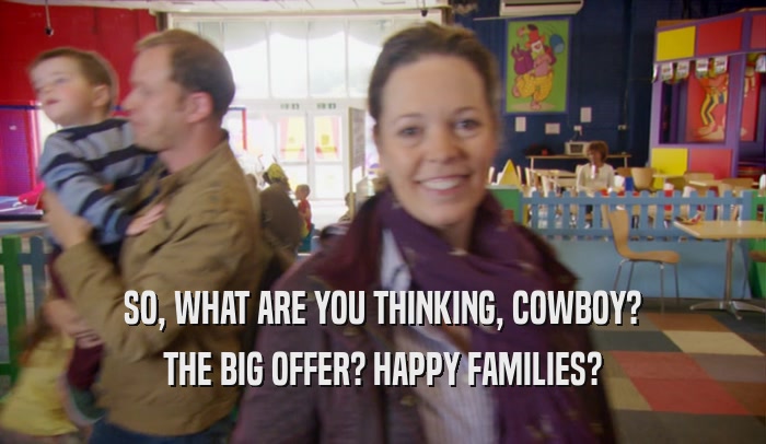 SO, WHAT ARE YOU THINKING, COWBOY? THE BIG OFFER? HAPPY FAMILIES? 