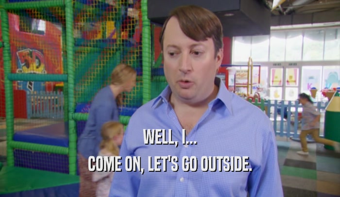 WELL, I... COME ON, LET'S GO OUTSIDE. 
