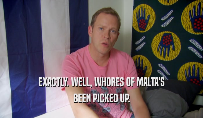 EXACTLY. WELL, WHORES OF MALTA'S BEEN PICKED UP. 