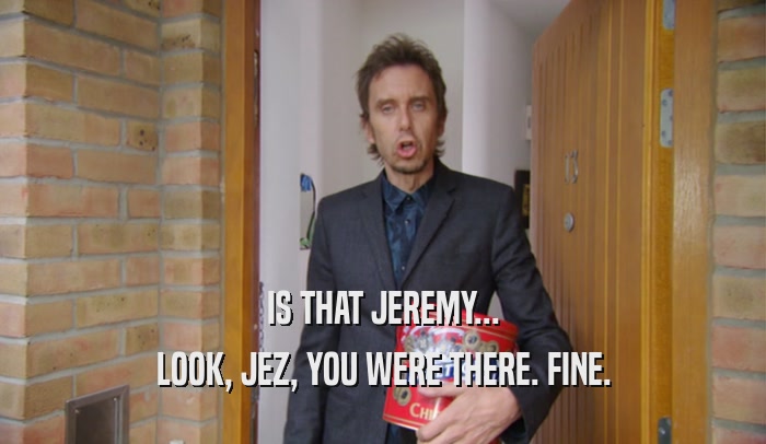 IS THAT JEREMY... LOOK, JEZ, YOU WERE THERE. FINE. 