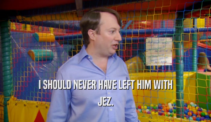 I SHOULD NEVER HAVE LEFT HIM WITH JEZ. 