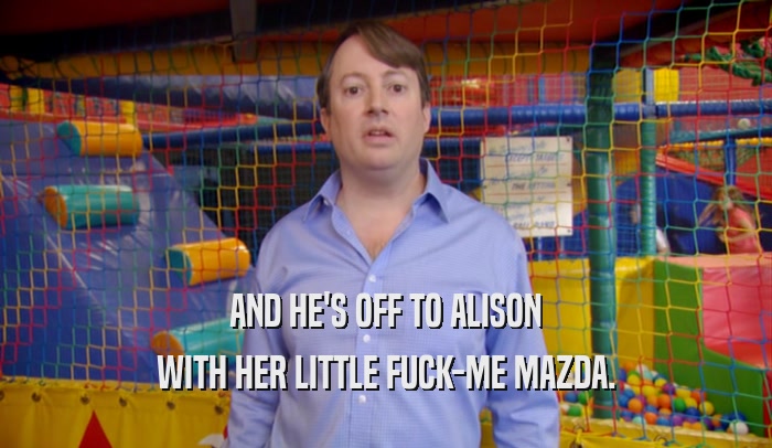AND HE'S OFF TO ALISON WITH HER LITTLE FUCK-ME MAZDA. 