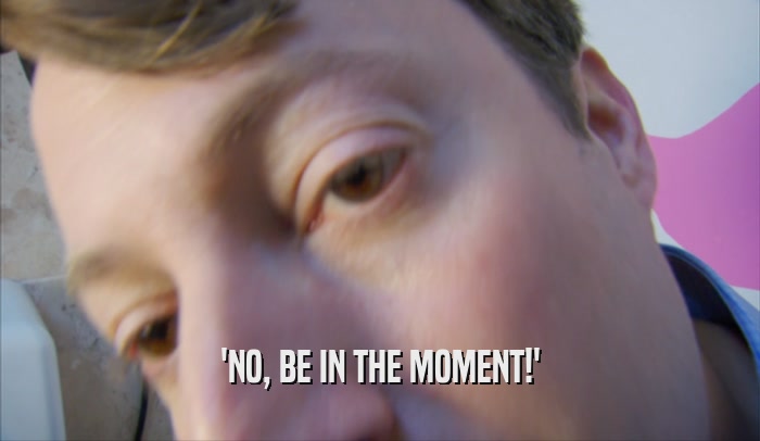 'NO, BE IN THE MOMENT!'  
