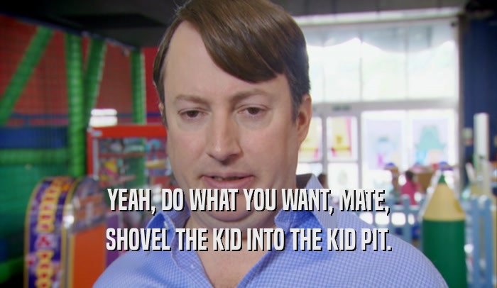 YEAH, DO WHAT YOU WANT, MATE, SHOVEL THE KID INTO THE KID PIT. 