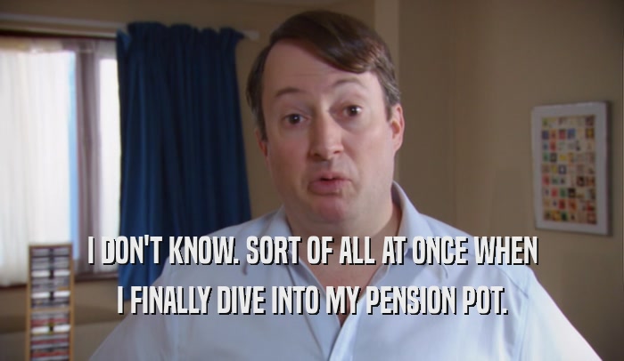 I DON'T KNOW. SORT OF ALL AT ONCE WHEN I FINALLY DIVE INTO MY PENSION POT. 