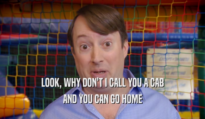 LOOK, WHY DON'T I CALL YOU A CAB AND YOU CAN GO HOME 