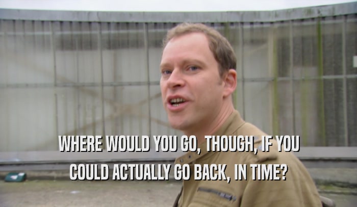 WHERE WOULD YOU GO, THOUGH, IF YOU COULD ACTUALLY GO BACK, IN TIME? 
