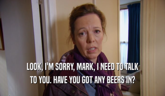 LOOK, I'M SORRY, MARK, I NEED TO TALK TO YOU. HAVE YOU GOT ANY BEERS IN? 