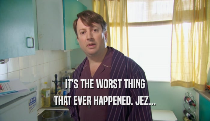 IT'S THE WORST THING THAT EVER HAPPENED. JEZ... 