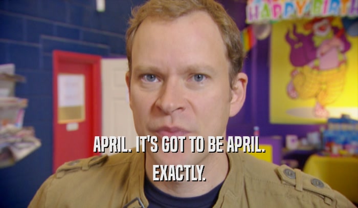 APRIL. IT'S GOT TO BE APRIL. EXACTLY. 