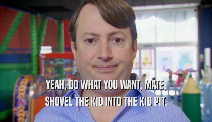 YEAH, DO WHAT YOU WANT, MATE, SHOVEL THE KID INTO THE KID PIT. 