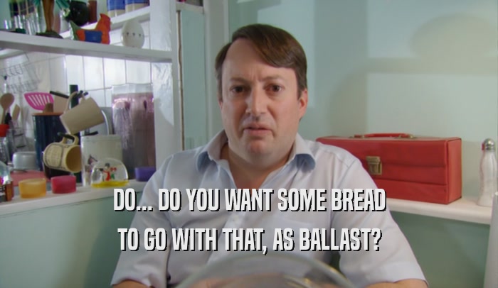 DO... DO YOU WANT SOME BREAD
 TO GO WITH THAT, AS BALLAST?
 