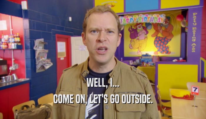 WELL, I... COME ON, LET'S GO OUTSIDE. 