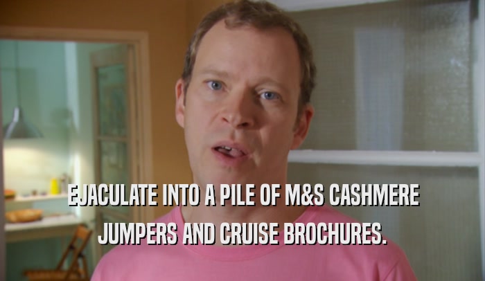 EJACULATE INTO A PILE OF M&S CASHMERE JUMPERS AND CRUISE BROCHURES. 