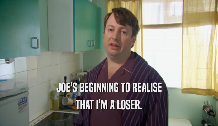 JOE'S BEGINNING TO REALISE THAT I'M A LOSER. 