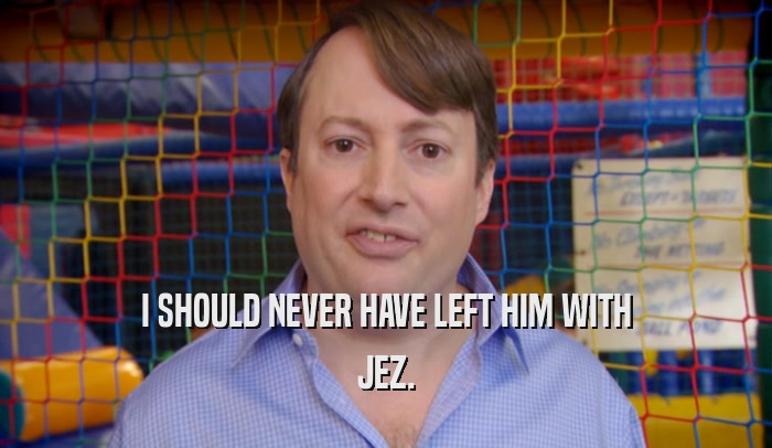 I SHOULD NEVER HAVE LEFT HIM WITH JEZ. 