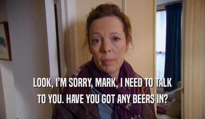 LOOK, I'M SORRY, MARK, I NEED TO TALK TO YOU. HAVE YOU GOT ANY BEERS IN? 
