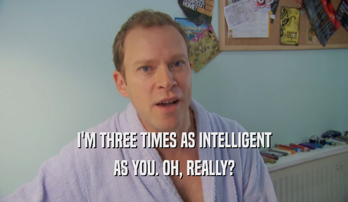 I'M THREE TIMES AS INTELLIGENT AS YOU. OH, REALLY? 