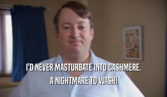 I'D NEVER MASTURBATE INTO CASHMERE. A NIGHTMARE TO WASH! 