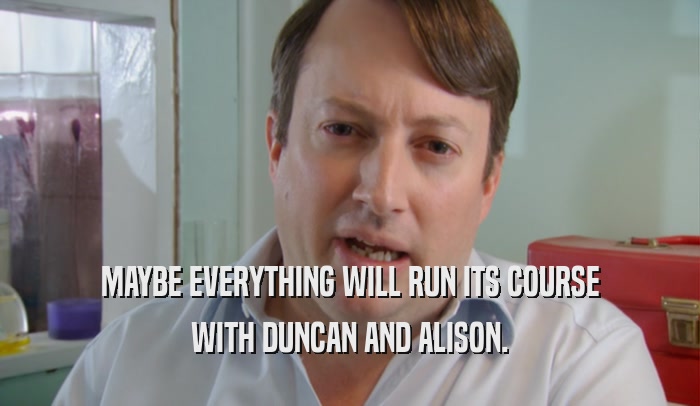 MAYBE EVERYTHING WILL RUN ITS COURSE WITH DUNCAN AND ALISON. 