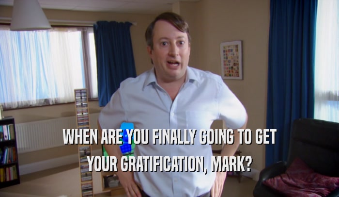 WHEN ARE YOU FINALLY GOING TO GET YOUR GRATIFICATION, MARK? 